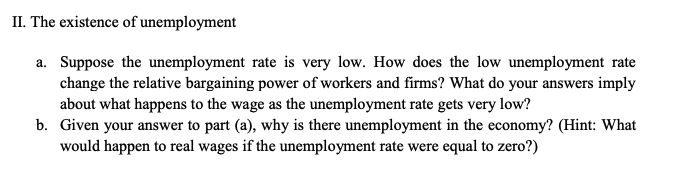 II. The existence of unemployment
a. Suppose the unemployment rate is very low. How does the low unemployment rate
change the relative bargaining power of workers and firms? What do your answers imply
about what happens to the wage as the unemployment rate gets very low?
b. Given your answer to part (a), why is there unemployment in the economy? (Hint: What
would happen to real wages if the unemployment rate were equal to zero?)
