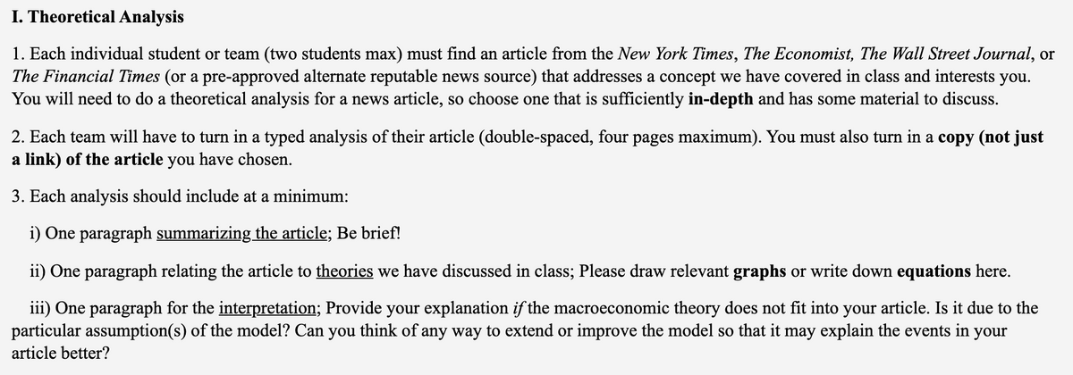 I. Theoretical Analysis
1. Each individual student or team (two students max) must find an article from the New York Times, The Economist, The Wall Street Journal, or
The Financial Times (or a pre-approved alternate reputable news source) that addresses a concept we have covered in class and interests you.
You will need to do a theoretical analysis for a news article, so choose one that is sufficiently in-depth and has some material to discuss.
2. Each team will have to turn in a typed analysis of their article (double-spaced, four pages maximum). You must also turn in a copy (not just
a link) of the article you have chosen.
3. Each analysis should include at a minimum:
i) One paragraph summarizing the article; Be brief!
ii) One paragraph relating the article to theories we have discussed in class; Please draw relevant graphs or write down equations here.
iii) One paragraph for the interpretation; Provide your explanation if the macroeconomic theory does not fit into your article. Is it due to the
particular assumption(s) of the model? Can you think of any way to extend or improve the model so that it may explain the events in your
article better?
