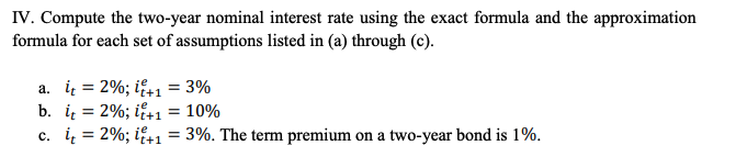 IV. Compute the two-year nominal interest rate using the exact formula and the approximation
formula for each set of assumptions listed in (a) through (c).
a. i = 2%; if+1 = 3%
b. i = 2%; i+1 = 10%
c. i = 2%; i+1= 3%. The term premium on a two-year bond is 1%.
%3D
