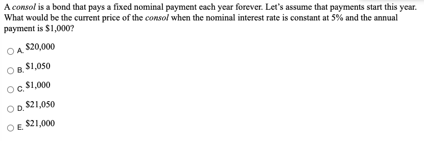 A consol is a bond that pays a fixed nominal payment each year forever. Let's assume that payments start this year.
What would be the current price of the consol when the nominal interest rate is constant at 5% and the annual
payment is $1,000?
$20,000
А.
В. S1,050
Ос. 51,000
$21,050
OD.
$21,000
O E.
