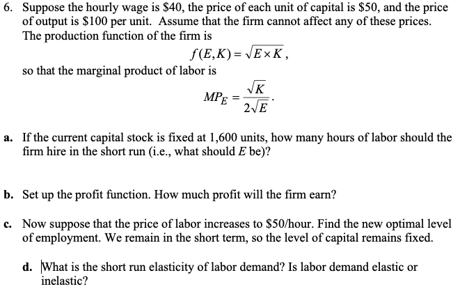 6. Suppose the hourly wage is $40, the price of each unit of capital is $50, and the price
of output is $100 per unit. Assume that the firm cannot affect any of these prices.
The production function of the firm is
f(E,K) = JE× K,
so that the marginal product of labor is
JK
MPE
2VE
a. If the current capital stock is fixed at 1,600 units, how many hours of labor should the
firm hire in the short run (i.e., what should E be)?
b. Set up the profit function. How much profit will the firm earn?
c. Now suppose that the price of labor increases to $50/hour. Find the new optimal level
of employment. We remain in the short term, so the level of capital remains fixed.
d. What is the short run elasticity of labor demand? Is labor demand elastic or
inelastic?
