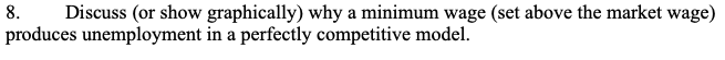 8.
produces unemployment in a perfectly competitive model.
Discuss (or show graphically) why a minimum wage (set above the market wage)
