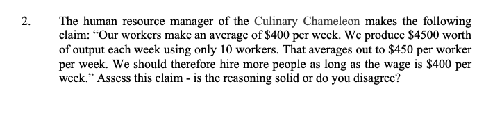 The human resource manager of the Culinary Chameleon makes the following
claim: “Our workers make an average of $400 per week. We produce $4500 worth
of output each week using only 10 workers. That averages out to $450 per worker
per week. We should therefore hire more people as long as the wage is $400 per
week." Assess this claim - is the reasoning solid or do you disagree?
2.
