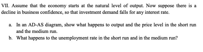 VII. Assume that the economy starts at the natural level of output. Now suppose there is a
decline in business confidence, so that investment demand falls for any interest rate.
a. In an AD-AS diagram, show what happens to output and the price level in the short run
and the medium run.
b. What happens to the unemployment rate in the short run and in the medium run?
