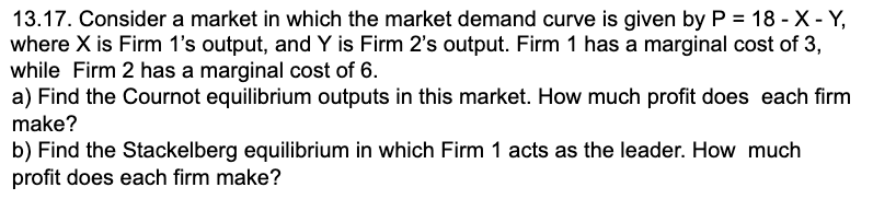 13.17. Consider a market in which the market demand curve is given by P = 18 - X - Y,
where X is Firm 1's output, and Y is Firm 2's output. Firm 1 has a marginal cost of 3,
while Firm 2 has a marginal cost of 6.
a) Find the Cournot equilibrium outputs in this market. How much profit does each firm
make?
b) Find the Stackelberg equilibrium in which Firm 1 acts as the leader. How much
profit does each firm make?
