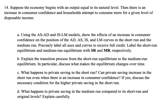 14. Suppose the economy begins with an output equal to its natural level. Then there is an
increase in consumer confidence and households attempt to consume more for a given level of
disposable income.
a. Using the AS-AD and IS-LM models, show the effects of an increase in consumer
confidence on the position of the AD, AS, IS, and LM curves in the short run and the
medium run. Precisely label all axes and curves to receive full credit. Label the short-run
equilibrium and medium-run equilibrium with SR and MR, respectively.
b. Explain the transition process from the short-run equilibrium to the medium-run
equilibrium. In particular, discuss what makes the equilibrium changes over time.
c. What happens to private saving in the short run? Can private saving increase in the
short run even when there is an increase in consumer confidence? If yes, discuss the
necessary condition for the higher private saving in the short run.
d. What happens to private saving in the medium run compared to its short-run and
original levels? Explain carefully.
