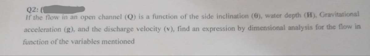 Q2:
If the flow in an open channel (Q) is a function of the side inclination (0), water depth (H), Gravitational
acceleration (g), and the discharge velocity (v), find an expression by dimensional analysis for the flow in
function of the variables mentioned