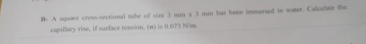 B- A square cross-sectional tube of size 3 mm x 3 mm has been immersed in water. Calculate the
capillary rise, if surface tension, (a) is 0.073 N/m.