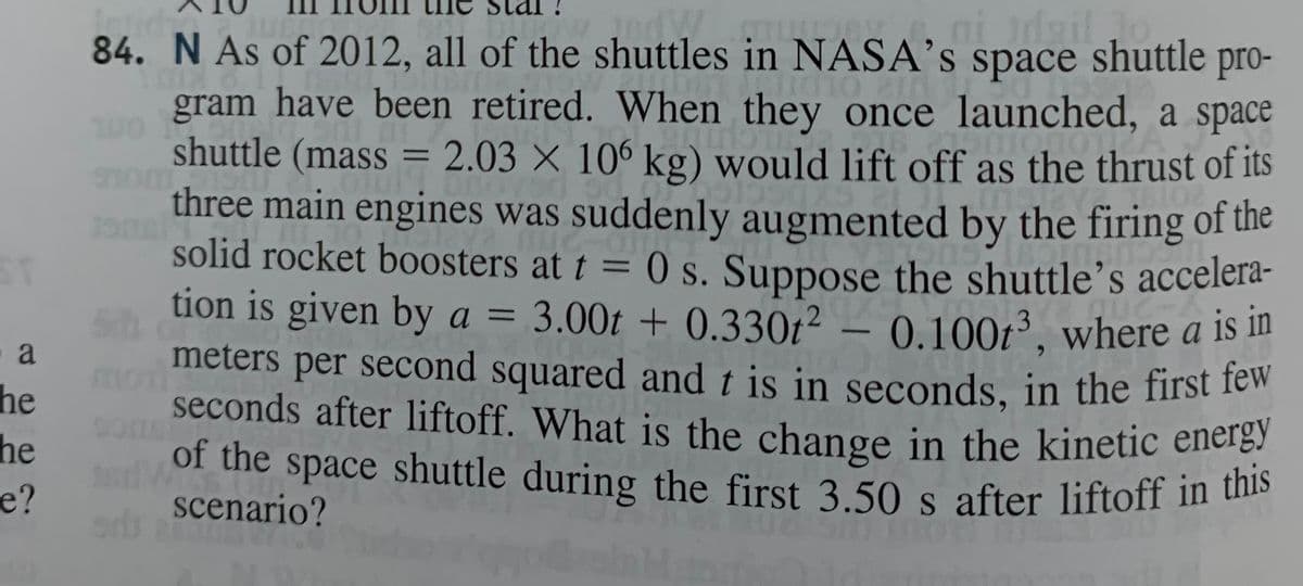 a
he
he
e?
JedW
84. N As of 2012, all of the shuttles in NASA's space shuttle pro-
M
11010
mono
gram have been retired. When they once launched, a space
Runo
shuttle (mass = 2.03 X 106 kg) would lift off as the thrust of its
three main engines was suddenly augmented by the firing of the
solid rocket boosters at t = 0 s. Suppose the shuttle's accelera-
tion is given by a = 3.00t + 0.330t² - 0.100t³, where a is in
meters per second squared and t is in seconds, in the first few
seconds after liftoff. What is the change in the kinetic energy
of the space shuttle during the first 3.50 s after liftoff in this
scenario?
MO