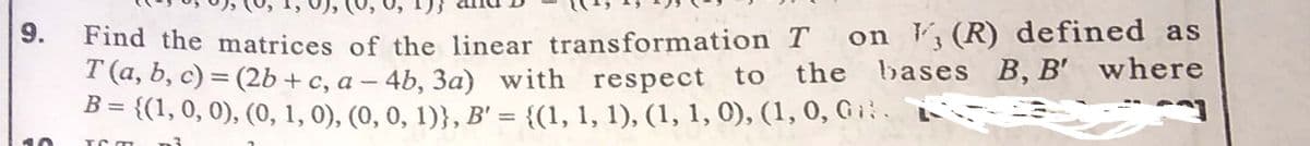 on , (R) defined as
Find the matrices of the linear transformation T
I (a, b, c) = (2b + c, a – 4b, 3a) with respect to the bases B, B' where
{(1, 0, 0), (0, 1, 0), (0, 0, 1)}, B' = {(1, 1, 1), (1, 1, 0), (1, 0, G i.
%3D
%3D
9.
