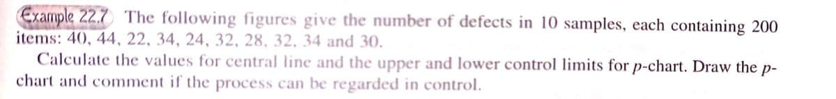 Example 22.7 The following figures give the number of defects in 10 samples, each containing 200
items: 40, 44, 22, 34, 24, 32, 28, 32, 34 and 30.
Calculate the values for central line and the upper and lower control limits for p-chart. Draw the p-
chart and comment if the process can be regarded in control.
