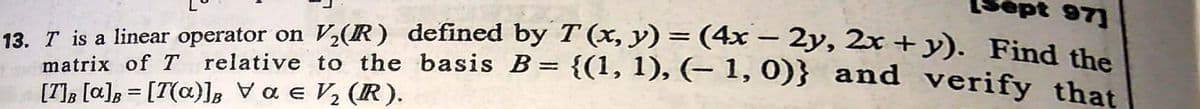 ept 97]
13. T is a linear operator on V½(R) defined by T (x, y) = (4x – 2y, 2x + y). Find the
matrix of T relative to the basis B = {(1, 1), (- 1,0)} and verify thet
[T], [a]; = [T(a)]B Va e V, (R).
