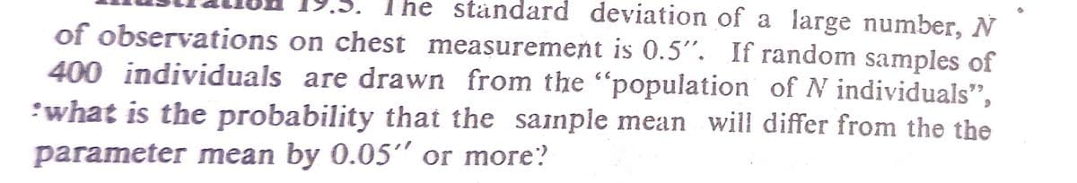 The ständard deviation of a large number, N
of observations on chest measurement is 0.5". If random samples of
400 individuals are drawn from the "population of N individuals",
:what is the probability that the sainple mean will differ from the the
parameter mean by 0.05" or more?
66
