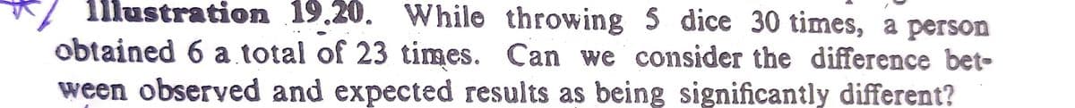 1llustration 19.20. While throwing 5 dice 30 times, a person
obtained 6 a total of 23 times. Can we consider the difference bet-
ween observed and expected results as being significantly different?
