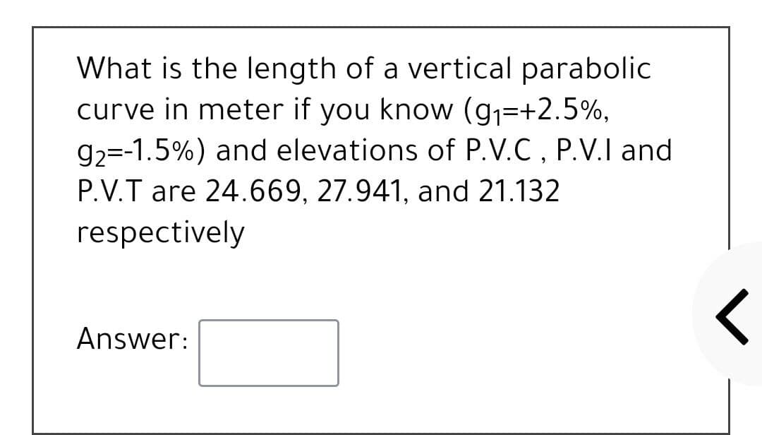 What is the length of a vertical parabolic
curve in meter if you know (g1=+2.5%,
g2=-1.5%) and elevations of P.V.C , P.V.I and
P.V.T are 24.669, 27.941, and 21.132
respectively
Answer:
