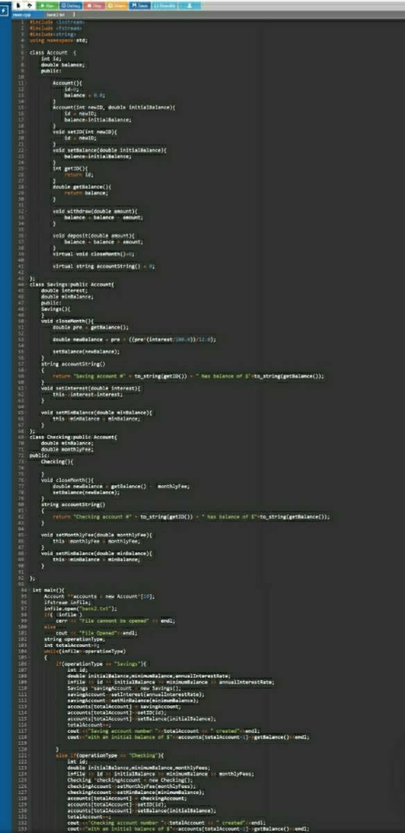 M eting nuelinteresttate),
ww MS
men p w
Woclude dostream
2include fstrean
3 includecstring
4 using nanespace std;
6 class Account (
int id;
double balance
publies
Account ()
1d-0
balance-.0
21
12
14
Account (int newID, double initie1Balance){
id new10,
balance initialBalance,
15
16
17
18
19
20
21
veid set10(int neu0)(
id - newID:
void settalance(double initiallalance){
balance initialelance;
24
25
int get10)
return 1d:
26
27
28
29
deuble getsaiance()
return balance;
void withdraw(double amount)
balance balance ount;
32
34
35
void deposit(eouble aount)
balance - belance mount,
36
17
38
39
virtual void elosetonth()
virtual string accountstring() -
41
43 ).
44 class Savings publie Account{
double interest;
double inBalance;
46
47
48
public:
Savings()
49
se
void eloselenth()
double pre getalance():
52
$3
double nevalance - pre ((pre (interest/100.0))/12.0);
54
setsalance(newBalance);
56
string accountstring()
57
return "Saving accountr
to string(geti0())
has balance of ste string(getsalance());
void setInterest(double interest}{
thisinterest-interest;
64
void setMintalance(double wiHBalance)(
this mintalanceminsalance;
65
69 class Checking public Account{
double winBalance;
double monthlyree:
71
72 public:
73
Checking(){
74
void closekonth()
double nealance getalance()
setsalance(newialance);
76
77
sonthiyfe;
string accountsering()
81
82
83
return "Checking account + to string(getID()) +" has balance of s-to string(erttalance());
;
84
veid settonthlyFee(double monthlyFee){
this nonthlyFeenonthlyfee,
85
85
87
void settinalance(double sinielance){
this-intalance minsalance;
88
89
91
92
94 int main()(
Account ccounts = new Account [10];
ifstrean infile;
infile.open("bank2.txt"):
i( antile)
cerr "File cannont be opened « endl;
else
cout "File Opened"endl;
string aperationType,
int tetalaccount-
hile(infile operationType)
95
96
97
86
98
99
100
101
182
184
105
it(operationtype "Savings"H
int id;
double initialbalance,ininualance annualInterestRate
infile id initialBalance
186
107
108
minimunsalance annualInterestRate;
109
Savings "savingACCount
sevingiccount setinterest(ennualinteresttate),
savingke count-setNinbalance(minimunialance);
accounts(totalAccount) - savingaccount;
accounts(totalAccount)-setID(ie);
accounts(totalAccount] settalance(initialBalance),
tetalaccounti
cout eSaving account nunber "totalccount e created"cendl;
coutwith an initial balance of Saccounts(totalAccount 1)-getBalance()endl.
110
new Savings().
113
114
116
117
118
119
120
121
else (operationType == "Checking"){
int id:
double initial8alance,inimuntalance, monthlyfees;
infile ie initialsalance s inimualance onthlyFees:
Checking checkingaccount = new Checking().
checkingaccountsetkonthlyfee(eonthiyfees),
checkingiccountsetkinbalance(sinimunbalance),
accounte(tetalaccount) checkingaccount;
accounts(totalAccount]-setID(ie):
accounts(totalAccount) setsalance(initialBalance):
totalaccount
122
123
124
125
126
127
128
129
130
132
133
Cout e"Checking account nunber "ctotalAccount « created"<cendl;
coutewith an initial balance of saccounts(totalAccount-1)-gettalance()endl;
