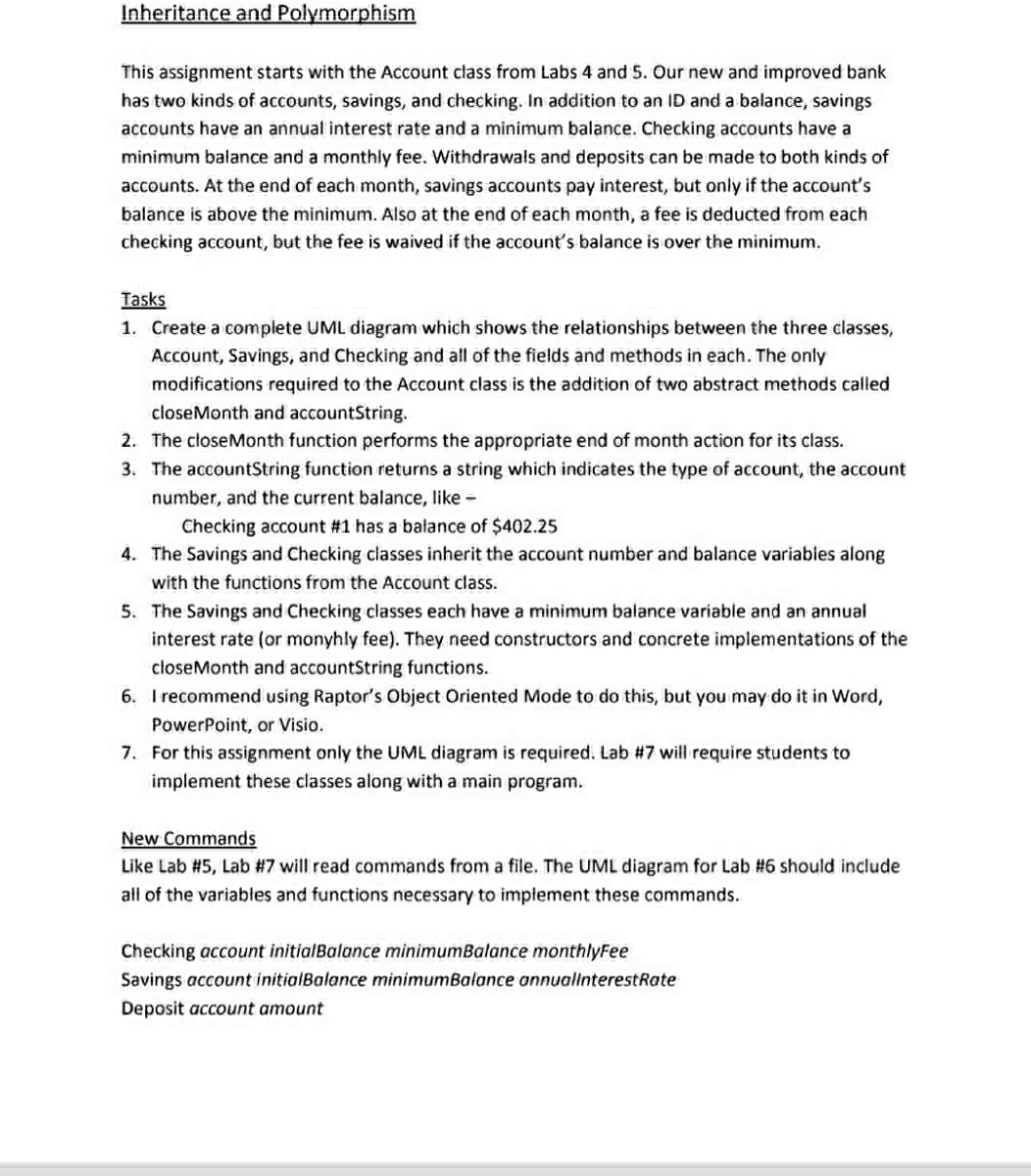 Inheritance and Polymorphism
This assignment starts with the Account class from Labs 4 and 5. Our new and improved bank
has two kinds of accounts, savings, and checking. In addition to an ID and a balance, savings
accounts have an annual interest rate and a minimum balance. Checking accounts have a
minimum balance and a monthly fee. Withdrawais and deposits can be made to both kinds of
accounts. At the end of each month, savings accounts pay interest, but only if the account's
balance is above the minimum. Also at the end of each month, a fee is deducted from each
checking account, but the fee is waived if the account's balance is over the minimum.
Tasks
1. Create a complete UML diagram which shows the relationships between the three classes,
Account, Savings, and Checking and all of the fields and methods in each. The only
modifications required to the Account class is the addition of two abstract methods called
closeMonth and accountString.
2. The closeMonth function performs the appropriate end of month action for its class.
3. The accountString function returns a string which indicates the type of account, the account
number, and the current balance, like -
Checking account #1 has a balance of $402.25
4. The Savings and Checking classes inherit the account number and balance variabies along
with the functions from the Account class.
5. The Savings and Checking classes each have a minimum balance variable and an annual
interest rate (or monyhly fee). They need constructors and concrete implementations of the
closeMonth and accountString functions.
6. I recommend using Raptor's Object Oriented Mode to do this, but you may do it in Word,
PowerPoint, or Visio.
7. For this assignment only the UML diagram is required. Lab #7 will require students to
implement these classes along with a main program.
New Commands
Like Lab #5, Lab #7 will read commands from a file. The UML diagram for Lab #6 should include
all of the variables and functions necessary to implement these commands.
Checking account initialBalance minimumBalance monthlyFee
Savings account initialBalance minimumBalance annuallnterestRate
Deposit account amount
