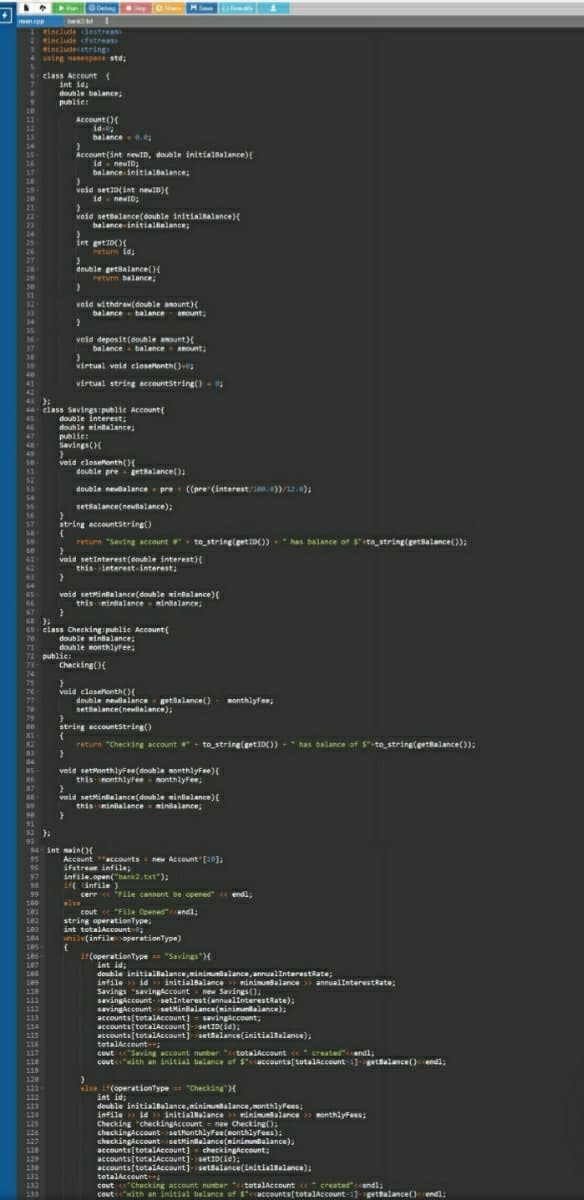 • RuODel
Savang av ete nulinterestRate),
Run Detg
Sup
men p
include dostream
tinclude cfstrean
3 eincludecstring
4 using nanespace std;
class Account{
int id;
double balance
publies
20
Account (){
id-0
id-
balance-.0;
21
12
14
Account (int newID, double initialBalance){
15
id - newID;
balance initialBalance;
16
;
17
18
19
veid setI0(int newID){
id- newID;
20
21
void settalance(double initiallalance){
balance initialialance;
23
24
int get1D()
return id;
25
26
27
28
29
double getsalance(){
return balance;
30
1
void withdraw(double amount){
balance - balance- amount;
32
33
34
35
36
37
38
void deposit(double aount){
balance balance mount,
39
virtual void closelonth()-
virtual string accountstring() - 0;
41
42
43 ):
46
47
48
44 elass Savings:publie Account{
double interest;
double winbalance;
public:
Savings()
49
se
void eloselonth(){
double pre getalance();
52
53
double newbalance - pre ((pre (interest/100.0))/12.0);
54
setBalance(newBalance);
56
string accountstring()
57
return "SavingE account
+ to string(getID())
has balance of $"te_string(getsalance()):
void setInterest(double interest){
this-interest-interest;
61
63
64
void setMintalance(double mintalance)(
this-mintalanceminsalance;
65
66
69- class Checking public Account(
71
72 public:
73
double minalance;
double monthlyree:
:
Checking(){
74
75
void closelonth(){
double nealance getalance()
setalance(newalance);
76
77
78
Ronthlyfee;
string accountString()
81
return "Checking account+ to string(getID())
has balance of $"-to_string(getBalance());
82
+"
83
84
85
void setMonthlyFee(double monthlyFee){
this nonthlyFee onthlyfee,
86
87
88
void settintalance(double minlalance){
this-minialance = minsalance;
89
91
92 )
93
94 int nain(O
Account accounts = new Account [10];
ifstrean infile;
infile.open("bank2.txt"):
11 länfile )
cerr « "File cannont be opened" « endl;
95
96
97
98
99
100
101
102
else
cout « "File Opened"endl;
string operationType,
int tetalaccount-
hile(infileoperationType)
103
104
105
106
107
it(operationtype "Savings"H
int id;
double initialBalance,minimunalance, annualInterestRate;
infile > id initialBalance
108
e> miniunsalance > annualInterestRate;
wSavings();
109
11e
savingiccount-setInterest(annualinterestRate);
savingaccount-setMinbalance(minimunkalance);
accounts(totalAccount) - savingaccount;
accounts(totalAccount]-setID(ie);
accounts(totalAccount]-settalance(initialBalance);
tetalAccount-;
cout Saving account nunber "cctotalAccount « created"cendl;
coutwith an initial balance of S"ccaccounts[totalAccount-1)-getBalance()cendi;
111
113
114
115
116
117
118
119
12e
121
122
123
124
125
else if(operationType == "Checking")
int id:
double initialbalance,minimuntalance, monthlyfees;
infile » id initialsalance >> minimunalance> monthlyFees:
Checking "checkingaccount- new Checking():
checkingAccount-setMonthlyFee(monthlyFees);
checkingiccount-setkinBalance(minimunBalance);
accounts[totalAccount)- checkingaccount;
accounts(totalAccount]-setID(ie):
accounts[totalAccount]setBalance(initialBalance);
tetalAccount
cout "Checking account number "<ctotalAccount « created"<cendl;
coutcewith an initial balance of $accounts(totalAccount-1]-gettalance()cendl;
126
127
128
129
130
131
132
133
