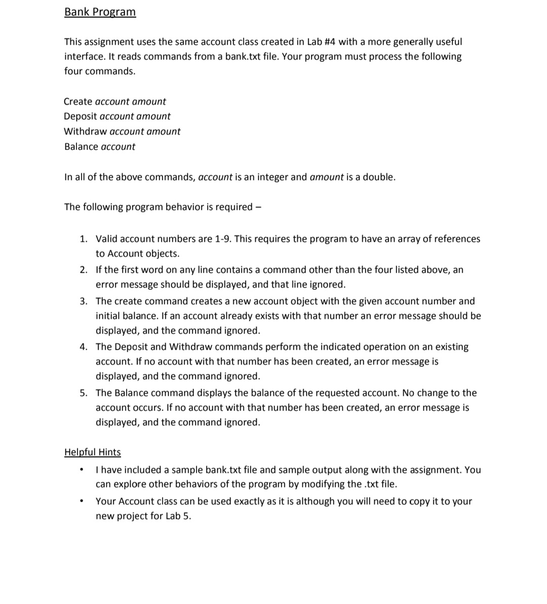 Bank Program
This assignment uses the same account class created in Lab #4 with a more generally useful
interface. It reads commands from a bank.txt file. Your program must process the following
four commands.
Create account amount
Deposit account amount
Withdraw account amount
Balance account
In all of the above commands, account is an integer and amount is a double.
The following program behavior is required -
1. Valid account numbers are 1-9. This requires the program to have an array of references
to Account objects.
2. If the first word on any line contains a command other than the four listed above, an
error message should be displayed, and that line ignored.
3. The create command creates a new account object with the given account number and
initial balance. If an account already exists with that number an error message should be
displayed, and the command ignored.
4. The Deposit and Withdraw commands perform the indicated operation on an existing
account. If no account with that number has been created, an error message is
displayed, and the command ignored.
5. The Balance command displays the balance of the requested account. No change to the
account occurs. If no account with that number has been created, an error message is
displayed, and the command ignored.
Helpful Hints
I have included a sample bank.txt file and sample output along with the assignment. You
can explore other behaviors of the program by modifying the .txt file.
Your Account class can be used exactly as it is although you will need to copy it to your
new project for Lab 5.
