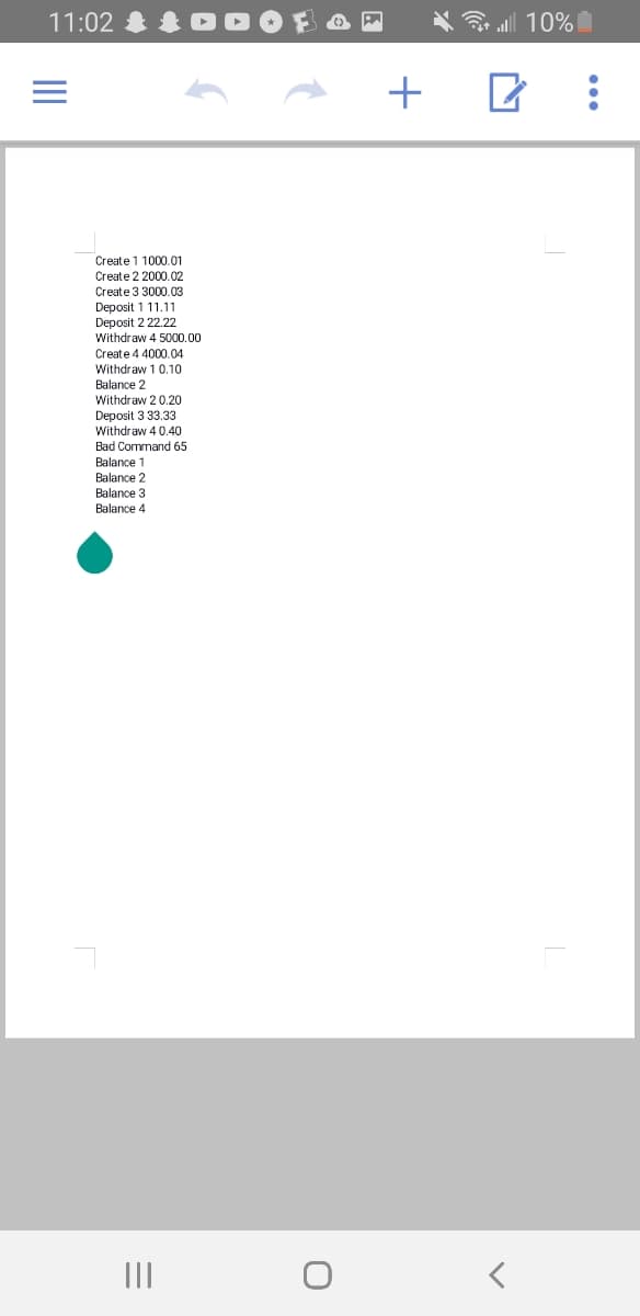 11:02
all 10%
+
Create 1 1000.01
Create 2 2000.02
Create 3 3000.03
Deposit 111.11
Deposit 2 22.22
Withdraw 4 5000.00
Create 4 4000.04
Withdraw 1 0.10
Balance 2
Withdraw 2 0.20
Deposit 3 33.33
Withdraw 4 0.40
Bad Command 65
Balance 1
Balance 2
Balance 3
Balance 4
