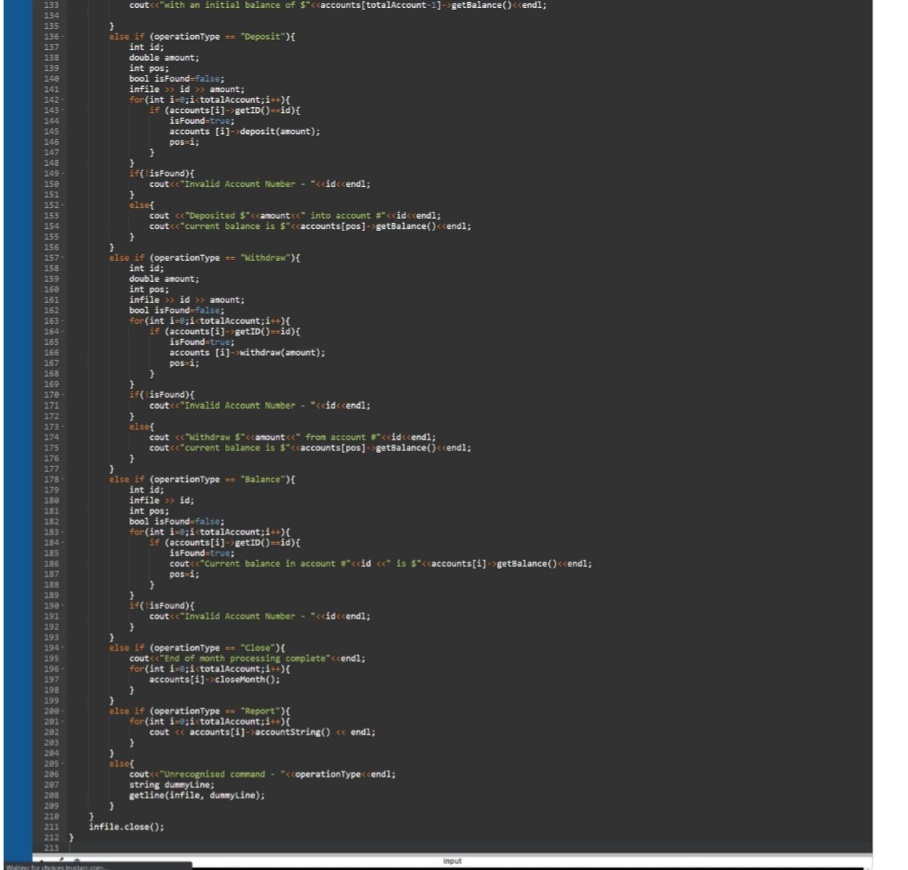 coutewith an initial balance of S"caccounts[totalAccount-1]-getBalance()<cendl;
133
134
135
else if (operationType "Deposit"){
int id;
double amount;
int pos;
bool isFound-=false;
infile >> id > anount;
for(int i-e;i totalAccount;i++){
if (accounts[i]-getID()--id){
136
137
138
139
148
141
142
143
isFound-true;
accounts [i]->deposit(amount);
pos-i;
144
145
146
147
148
if(lisFound){
cout"Invalid Account Number - "<cidccendl;
149
150
151
152
153
elsef
cout cc"Deposited $"<camountce" into account "<cidccendl;
cout<<"current balance is $"<caccounts[pos]-getBalance()<<endl;
154
155
156
else if (operationType == "kithdraw"){
int id;
double amount;
int pos;
infile >> id >> anount;
bool isFound-false;
for(int i-e;itotalAccount;i+){
if (accounts[i]-getID()--id){
157
158
159
160
161
162
163
164
165
isFound-true;
accounts (i]-withdraw(amount);
pos i;
166
167
168
169
178
171
ir(lisFound){
coutce"Invalid Account Number - "ccidccendl;
172
173
elsef
cout ccwithdraw $"ccamount c" from account recidccendl;
coute"current balance is S"caccounts[pos]-getBalance()< cendl;
174
176
177
else if (operationType "Balance"){
int id;
infile >» id;
int pos;
178
179
180
181
bool isFound-false;
for (int i-e;ictotalAccount;i){
if (accounts[i]->getID()=-id){
isFound true;
182
184
185
cout"Current balance in account "ccid e" is S"caccounts[i] getBalance()<cendl;
186
pos i;
187
188
189
ir(lisFound){
coutce"Invalid Account Number
190
191
*c«idccendl;
192
193
194
else if (operationType = "Close"){
cout"End of nonth processing complete"ccendl;
for(int i-e;itotalAccount;i+){
accounts[i]->closeMonth();
195
196
197
198
199
else if (operationType "Report"){
for (int i-e;itotalAccount;i+){
cout « accounts[i]->accountString() « endl;
200
201
202
203
204
elsef
coute"Unrecognised command
string dunnyline;
getline(infile, dumnyline);
205
"ccoperationTypeccendl;
208
afile.close();
213
Input
Wan t
