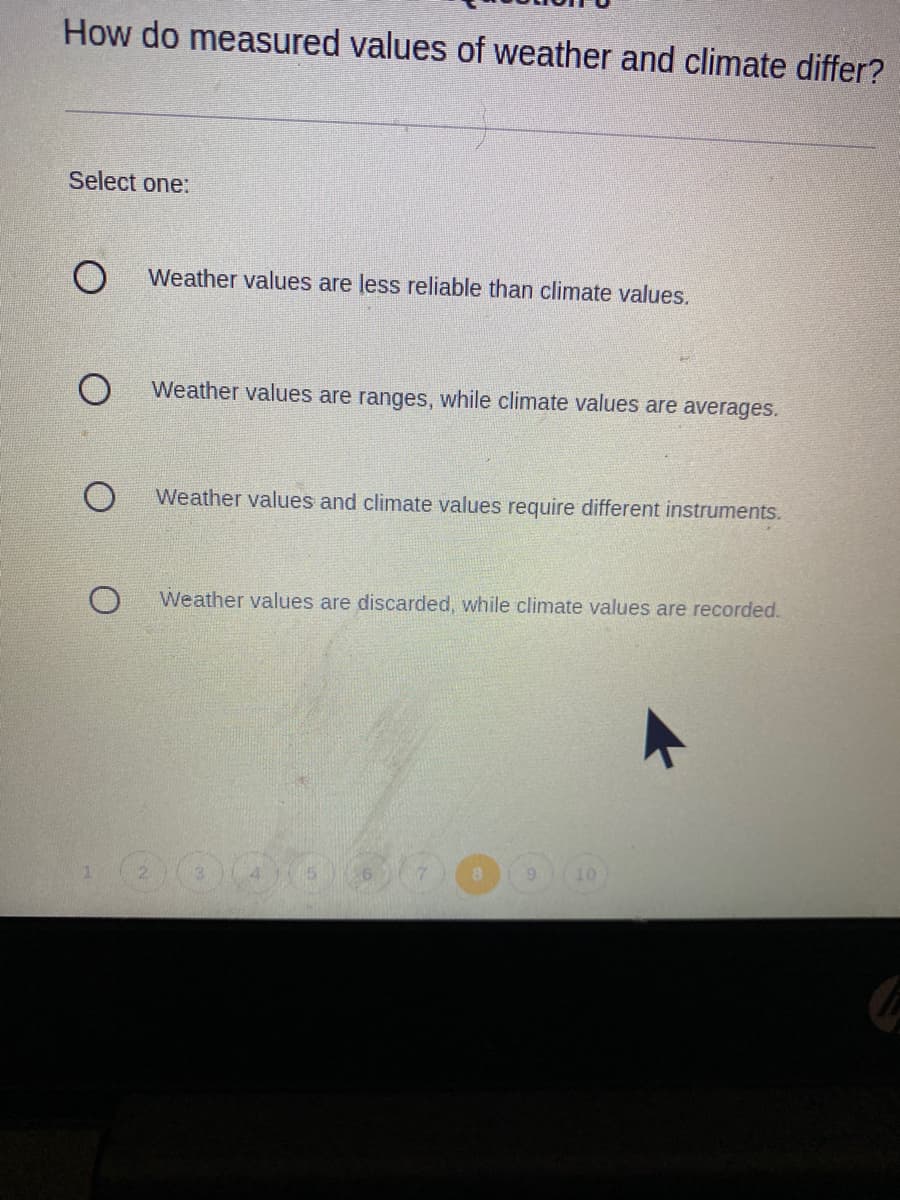 How do measured values of weather and climate differ?
Select one:
Weather values are less reliable than climate values.
Weather values are ranges, while climate values are averages.
Weather values and climate values require different instruments.
Weather values are discarded, while climate values are recorded.
1.
