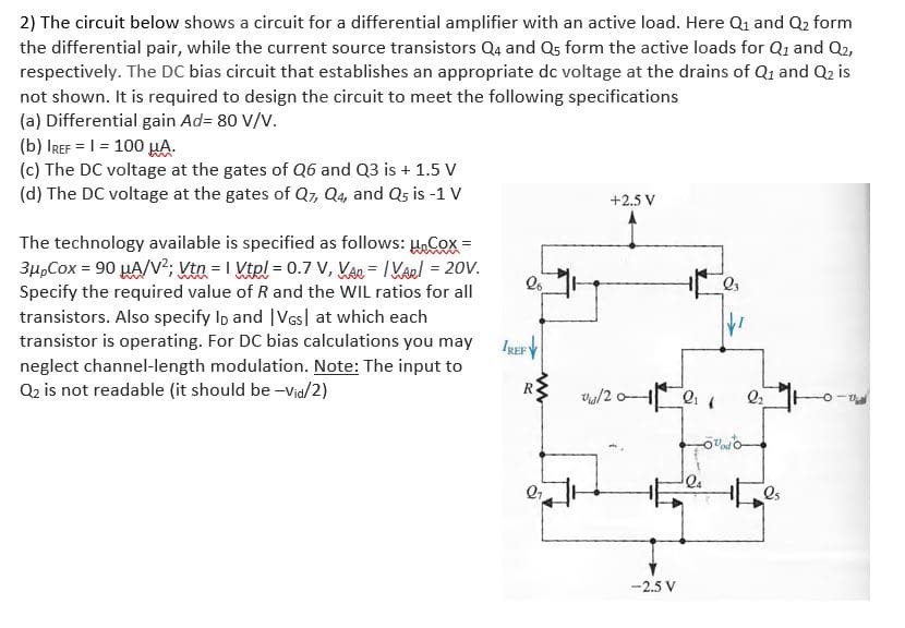 2) The circuit below shows a circuit for a differential amplifier with an active load. Here Qi and Q2 form
the differential pair, while the current source transistors Q4 and Q5 form the active loads for Q1 and Q2,
respectively. The DC bias circuit that establishes an appropriate dc voltage at the drains of Q1 and Q2 is
not shown. It is required to design the circuit to meet the following specifications
(a) Differential gain Ad= 80 V/V.
(b) IREF = | = 100 HA.
(c) The DC voltage at the gates of Q6 and Q3 is + 1.5 V
(d) The DC voltage at the gates of Q7, Q4, and Qs is -1 V
+2.5 V
The technology available is specified as follows: HCox =
3µ,Cox = 90 HA/V²; Vta = 1 Vtel = 0.7 V, KAr = I Kael = 20V.
Specify the required value of R and the WIL ratios for all
transistors. Also specify Ip and |VGs| at which each
transistor is operating. For DC bias calculations you may
IREFY
neglect channel-length modulation. Note: The input to
Q2 is not readable (it should be -Via/2)
Os
-2.5 V
