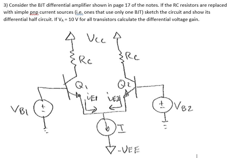 3) Consider the BJT differential amplifier shown in page 17 of the notes. If the RC resistors are replaced
with simple pnp current sources (i,e, ones that use only one BJT) sketch the circuit and show its
differential half circuit. If VA = 10 V for all transistors calculate the differential voltage gain.
Vcc
Rc
Q
+Vez
82
VBI
V-VEE
