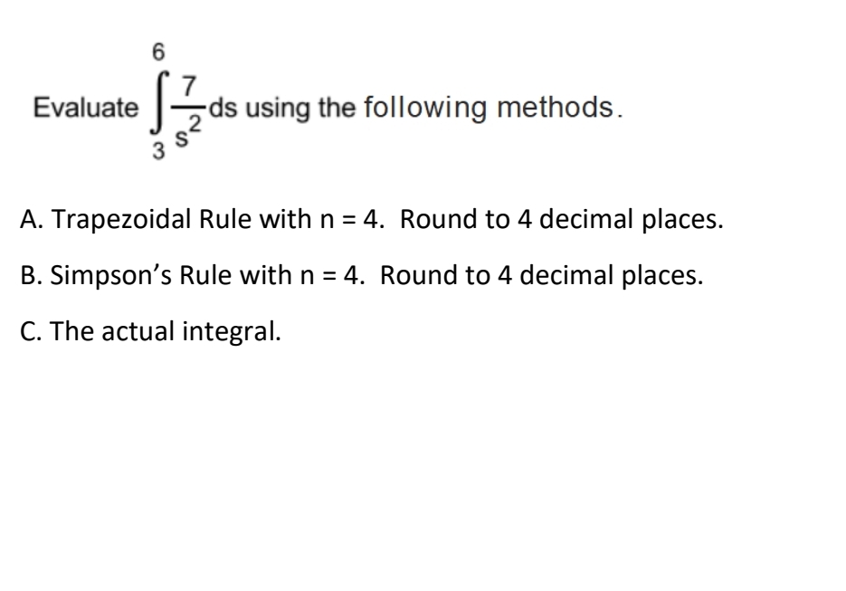 6
7
ds using the following methods.
Evaluate
A. Trapezoidal Rule with n = 4. Round to 4 decimal places.
B. Simpson's Rule with n = 4. Round to 4 decimal places.
C. The actual integral.
