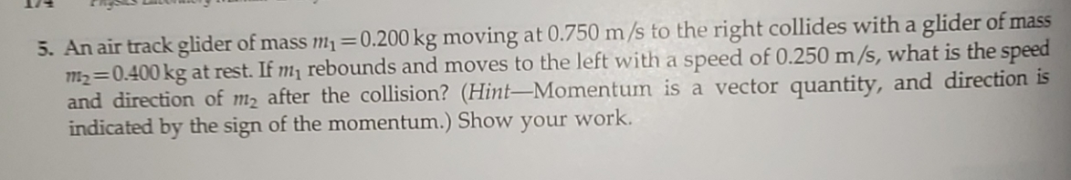 5. An air track glider of mass m1=0.200 kg moving at 0.750 m/s to the right collides with a glider of mass
m2=0.400 kg at rest. If m, rebounds and moves to the left with a speed of 0.250 m/s, what is the speed
and direction of m2 after the collision? (Hint–Momentum is a vector quantity, and direction is
indicated by the sign of the momentum.) Show
your
work.
