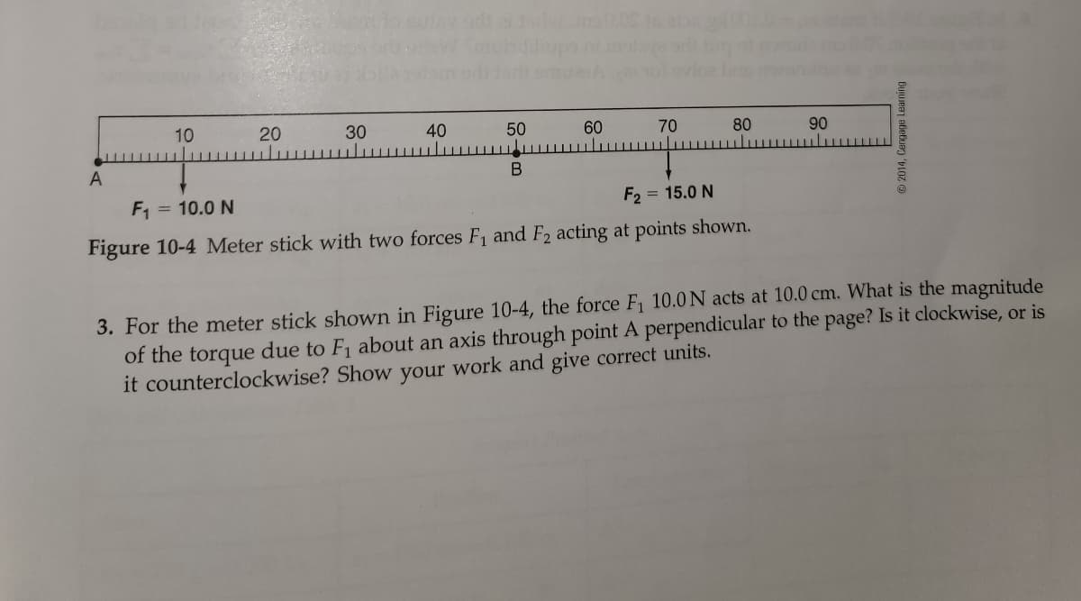 10
20
30
40
50
60
70
80
90
A
F1
= 10.0 N
F2 = 15.0 N
Figure 10-4 Meter stick with two forces F, and F2 acting at points shown.
3. For the meter stick shown in Figure 10-4, the force F1 10.0 N acts at 10.0 cm. What is the magnitude
of the torque due to F, about an axis through point A perpendicular to the page? Is it clockwise, or is
it counterclockwise? Show your work and give correct units.
