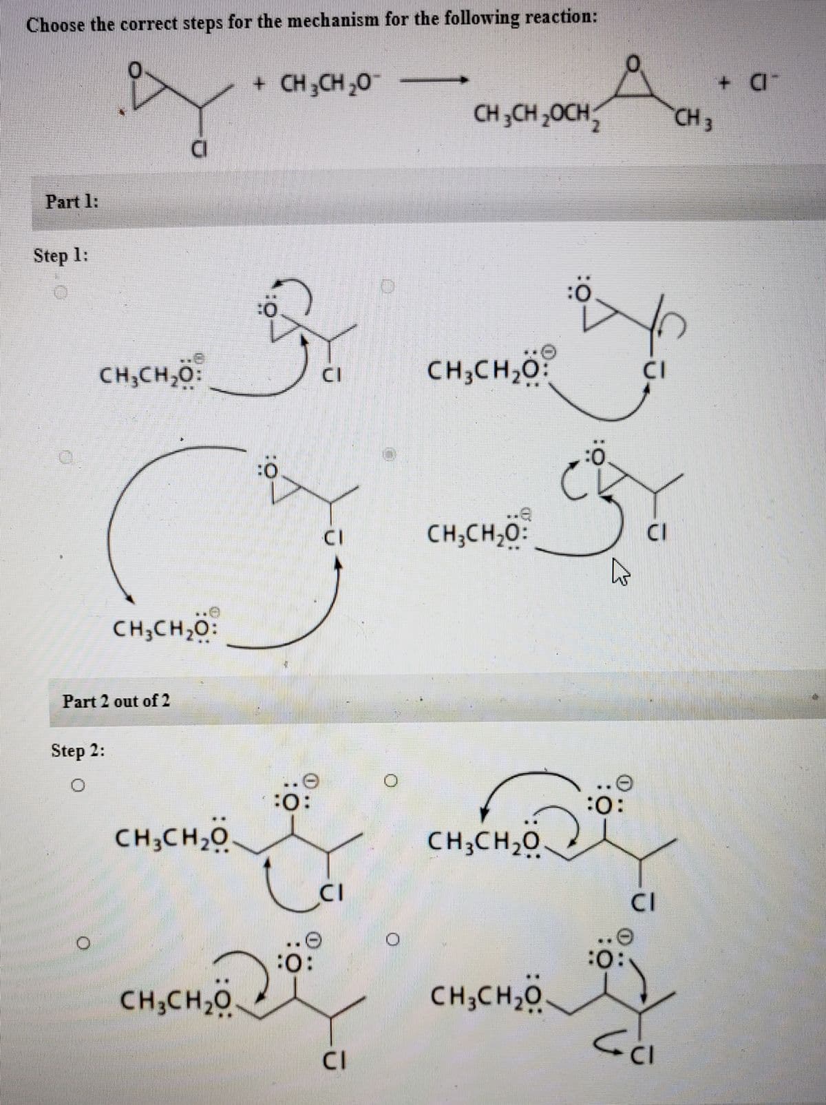 Choose the correct steps for the mechanism for the following reaction:
+ CH;CH ,0
+.
CH 3CH 20CH
CH 3
Part 1:
Step 1:
CH;CH,O:
CH;CH,0
CI
CI
CH;CH,0:
CI
CH;CH,0:
Part 2 out of 2
Step 2:
...
..e
:
CH;CH20
CH;CH,0
CI
CI
:o:
:0:
CH;CH,0.
CH;CH,0
CI
CI
