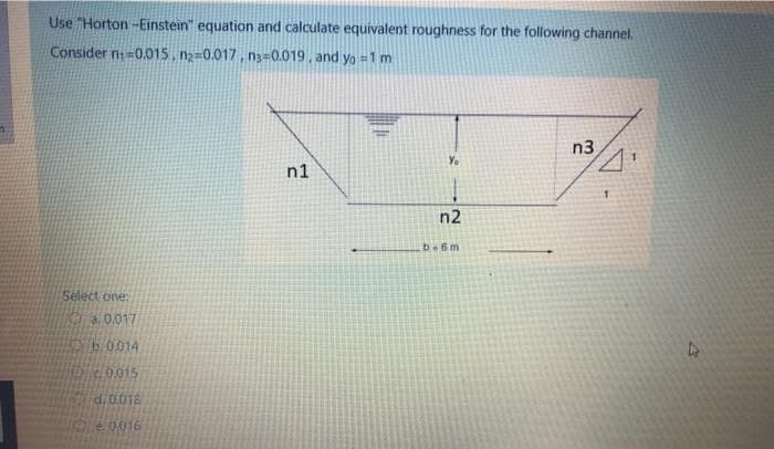 Use "Horton -Einstein" equation and calculate equivalent roughness for the following channel.
Consider n=0.015, n2=0.017, n3=0.019, and yo = 1 m
n3
Yo
n1
n2
be6m
Select one:
.0.017
b.0.014
0.015
d:0.018
