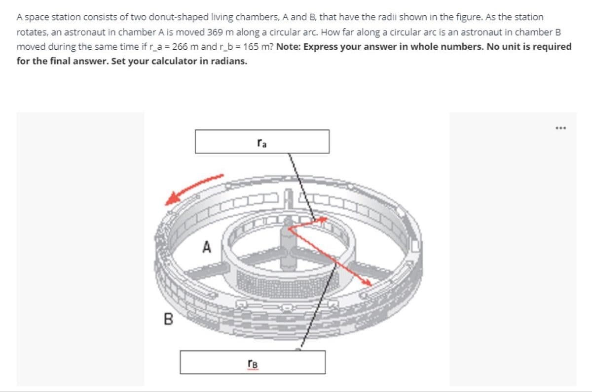 A space station consists of two donut-shaped living chambers, A and B, that have the radii shown in the figure. As the station
rotates, an astronaut in chamber A is moved 369 m along a circular arc. How far along a circular arc is an astronaut in chamber B
moved during the same time if r_a = 266 m and r_b = 165 m? Note: Express your answer in whole numbers. No unit is required
for the final answer. Set your calculator in radians.
ra
A
rB
B.
