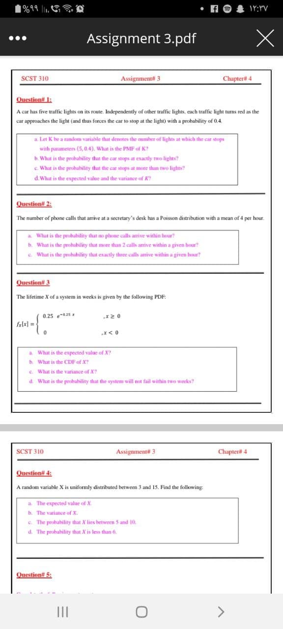 1%99 ll
• A O
Assignment 3.pdf
...
SCST 310
Assignment# 3
Chapter# 4
Question# 1:
A car has five traffic lights on its route. Independently of other traffic lights, each traffic light turns red as the
car approaches the light (and thus forces the car to stop at the light) with a probability of 0.4.
a. Let K he a random variable that denotes the number of lights at which the car stops
with parameters (5,0.4), What is the PMF of K?
b. What is the probability that the car stops at exactly two lights?
c. What is the probability that the car stops at more than two lights?
d. What is the expected value and the variance of K
Question# 2:
The number of phone calls that arrive at a secretary's desk has a Poisson distribution with a mean of 4 per hour.
a What is the probability that no phone calls arrive within hour?
b. What is the prohability that more than 2 calls arrive within a given hour?
e. What is the prohability that exactly three calls arrive within a given hour?
Question# 3
The lifetime X of a system in weeks is given by the following PDF:
0.25 e-a2s x
fklx] =
x< 0
a. What is the expected value of X?
b. What is the CDF of X?
e. What is the variance of X?
d. What is the probability that the system will not fail within two weeks?
SCST 310
Assignment# 3
Chapter# 4
Question# 4:
A random variable X is uniformly distributed between 3 and 15. Find the following:
a The expected value of X.
b. The variance of X.
c. The probability that X lies between 5 and 10.
d. The probability that X is less than
Question# 5:
II
