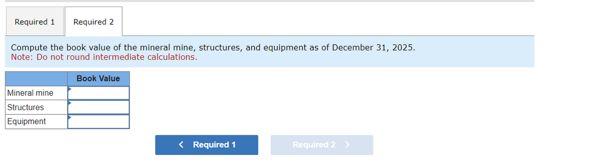 Required 1
Required 2
Compute the book value of the mineral mine, structures, and equipment as of December 31, 2025.
Note: Do not round intermediate calculations.
Mineral mine
Structures
Equipment
Book Value
< Required 1
Required 2 >