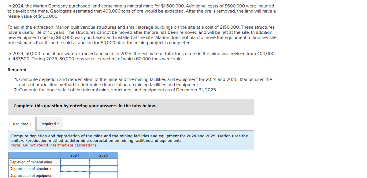 In 2024, the Marion Company purchased land containing a mineral mine for $1,600,000. Additional costs of $600,000 were incurred
to develop the mine. Geologists estimated that 400,000 tons of ore would be extracted. After the ore is removed, the land will have a
resale value of $100,000.
To aid in the extraction, Marion built various structures and small storage buildings on the site at a cost of $150,000. These structures
have a useful life of 10 years. The structures cannot be moved after the ore has been removed and will be left at the site. In addition,
new equipment costing $80,000 was purchased and installed at the site. Marion does not plan to move the equipment to another site,
but estimates that it can be sold at auction for $4,000 after the mining project is completed.
In 2024, 50,000 tons of ore were extracted and sold. In 2025, the estimate of total tons of ore in the mine was revised from 400,000
to 487,500. During 2025, 80,000 tons were extracted, of which 60,000 tons were sold.
Required:
1. Compute depletion and depreciation of the mine and the mining facilities and equipment for 2024 and 2025. Marion uses the
units-of-production method to determine depreciation on mining facilities and equipment.
2. Compute the book value of the mineral mine, structures, and equipment as of December 31, 2025.
Complete this question by entering your answers in the tabs below.
Required 1
Required 2
Compute depletion and depreciation of the mine and the mining facilities and equipment for 2024 and 2025. Marion uses the
units-of-production method to determine depreciation on mining facilities and equipment.
Note: Do not round intermediate calculations.
Depletion of mineral mine
Depreciation of structures
Depreciation of equipment
2024
2025