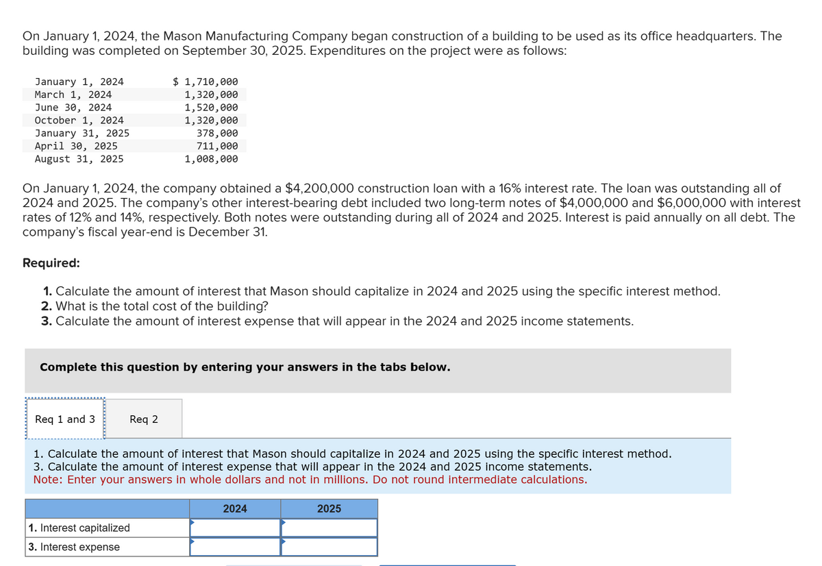 On January 1, 2024, the Mason Manufacturing Company began construction of a building to be used as its office headquarters. The
building was completed on September 30, 2025. Expenditures on the project were as follows:
January 1, 2024
March 1, 2024
June 30, 2024
October 1, 2024
January 31, 2025
April 30, 2025
August 31, 2025
On January 1, 2024, the company obtained a $4,200,000 construction loan with a 16% interest rate. The loan was outstanding all of
2024 and 2025. The company's other interest-bearing debt included two long-term notes of $4,000,000 and $6,000,000 with interest
rates of 12% and 14%, respectively. Both notes were outstanding during all of 2024 and 2025. Interest is paid annually on all debt. The
company's fiscal year-end is December 31.
$ 1,710,000
1,320,000
1,520,000
1,320,000
Required:
1. Calculate the amount of interest that Mason should capitalize in 2024 and 2025 using the specific interest method.
2. What is the total cost of the building?
3. Calculate the amount of interest expense that will appear in the 2024 and 2025 income statements.
Req 1 and 3
378,000
711,000
1,008,000
Complete this question by entering your answers in the tabs below.
Req 2
1. Interest capitalized
3. Interest expense
1. Calculate the amount of interest that Mason should capitalize in 2024 and 2025 using the specific interest method.
3. Calculate the amount of interest expense that will appear in the 2024 and 2025 income statements.
Note: Enter your answers in whole dollars and not in millions. Do not round intermediate calculations.
2024
2025