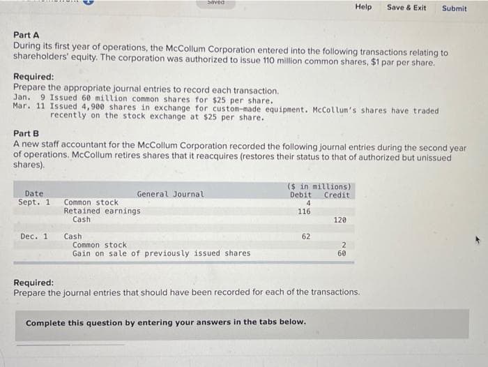 Date
Sept. 1
Part A
During its first year of operations, the McCollum Corporation entered into the following transactions relating to
shareholders' equity. The corporation was authorized to issue 110 million common shares, $1 par per share.
Required:
Prepare the appropriate journal entries to record each transaction.
Jan. 9 Issued 60 million common shares for $25 per share.
Mar. 11 Issued 4,900 shares in exchange for custom-made equipment. McCollum's shares have traded
recently on the stock exchange at $25 per share.
Dec. 1
saved
Part B
A new staff accountant for the McCollum Corporation recorded the following journal entries during the second year
of operations. McCollum retires shares that it reacquires (restores their status to that of authorized but unissued
shares).
General Journal
Common stock
Retained earnings
Cash
Cash
Common stock
Gain on sale of previously issued shares
($ in millions)
Debit Credit
4
116
62
Help
120
Complete this question by entering your answers in the tabs below.
Save & Exit
2
60
Required:
Prepare the journal entries that should have been recorded for each of the transactions.
Submit