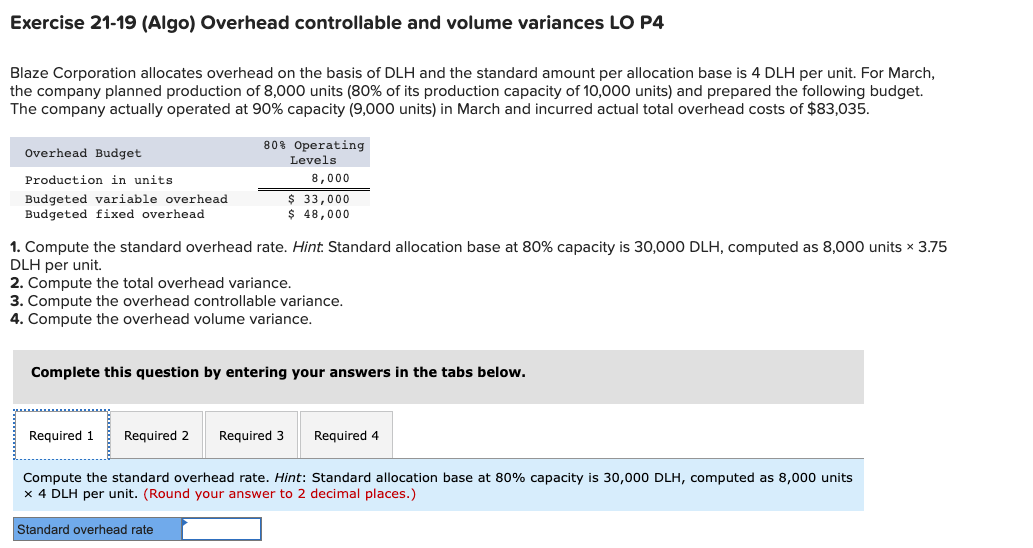 Exercise 21-19 (Algo) Overhead controllable and volume variances LO P4
Blaze Corporation allocates overhead on the basis of DLH and the standard amount per allocation base is 4 DLH per unit. For March,
the company planned production of 8,000 units (80% of its production capacity of 10,000 units) and prepared the following budget.
The company actually operated at 90% capacity (9,000 units) in March and incurred actual total overhead costs of $83,035.
Overhead Budget
Production in units
Budgeted variable overhead
Budgeted fixed overhead
80% Operating
Levels
1. Compute the standard overhead rate. Hint. Standard allocation base at 80% capacity is 30,000 DLH, computed as 8,000 units × 3.75
DLH per unit.
2. Compute the total overhead variance.
3. Compute the overhead controllable variance.
4. Compute the overhead volume variance.
Required 1 Required 2
8,000
$ 33,000
$ 48,000
Complete this question by entering your answers in the tabs below.
Standard overhead rate
Required 3 Required 4
Compute the standard overhead rate. Hint: Standard allocation base at 80% capacity is 30,000 DLH, computed as 8,000 units
x 4 DLH per unit. (Round your answer to 2 decimal places.)