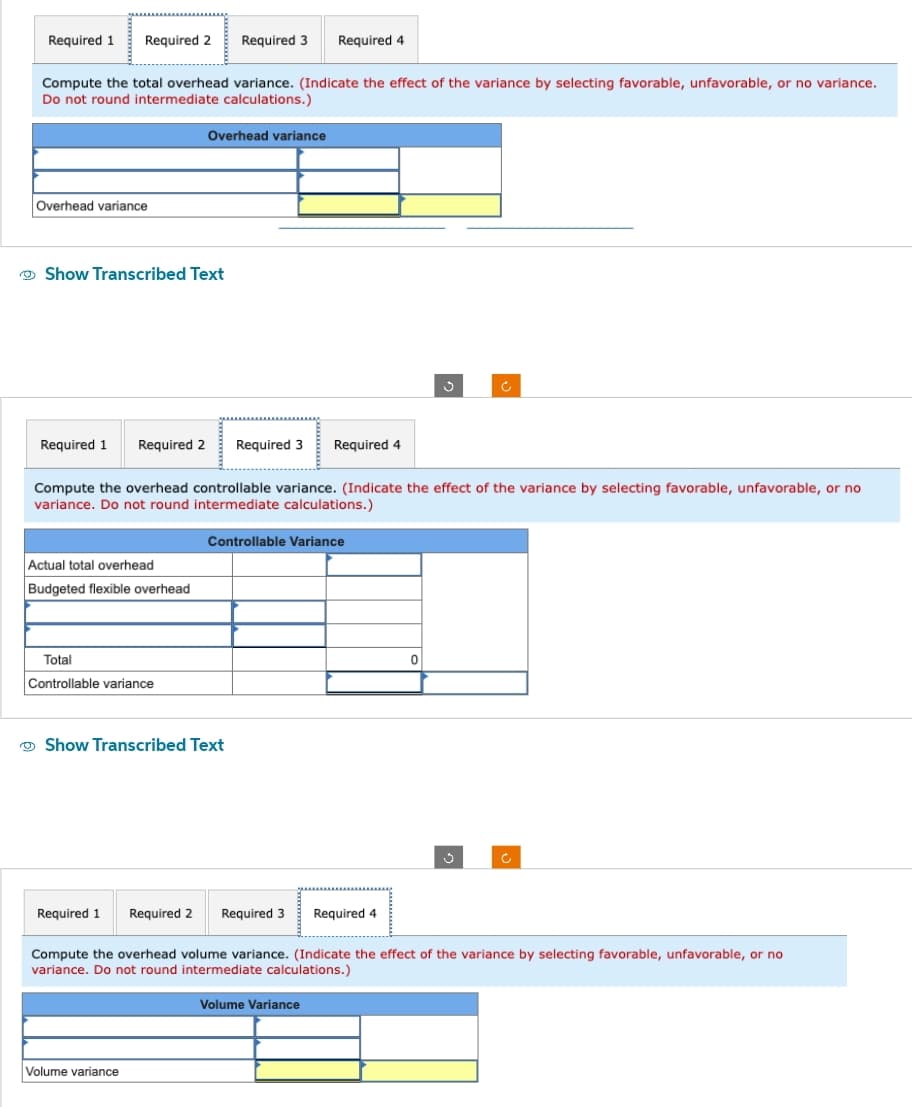 Required 1 Required 2 Required 3 Required 4
Compute the total overhead variance. (Indicate the effect of the variance by selecting favorable, unfavorable, or no variance.
Do not round intermediate calculations.)
Overhead variance
Show Transcribed Text
Actual total overhead
Budgeted flexible overhead
Overhead variance
Required 1 Required 2 Required 3 Required 4
Compute the overhead controllable variance. (Indicate the effect of the variance by selecting favorable, unfavorable, or no
variance. Do not round intermediate calculations.)
Total
Controllable variance
Controllable Variance
Show Transcribed Text
Volume variance
Ĉ
0
Required 1 Required 2
Compute the overhead volume variance. (Indicate the effect of the variance by selecting favorable, unfavorable, or no
variance. Do not round intermediate calculations.)
Volume Variance
Required 3 Required 4