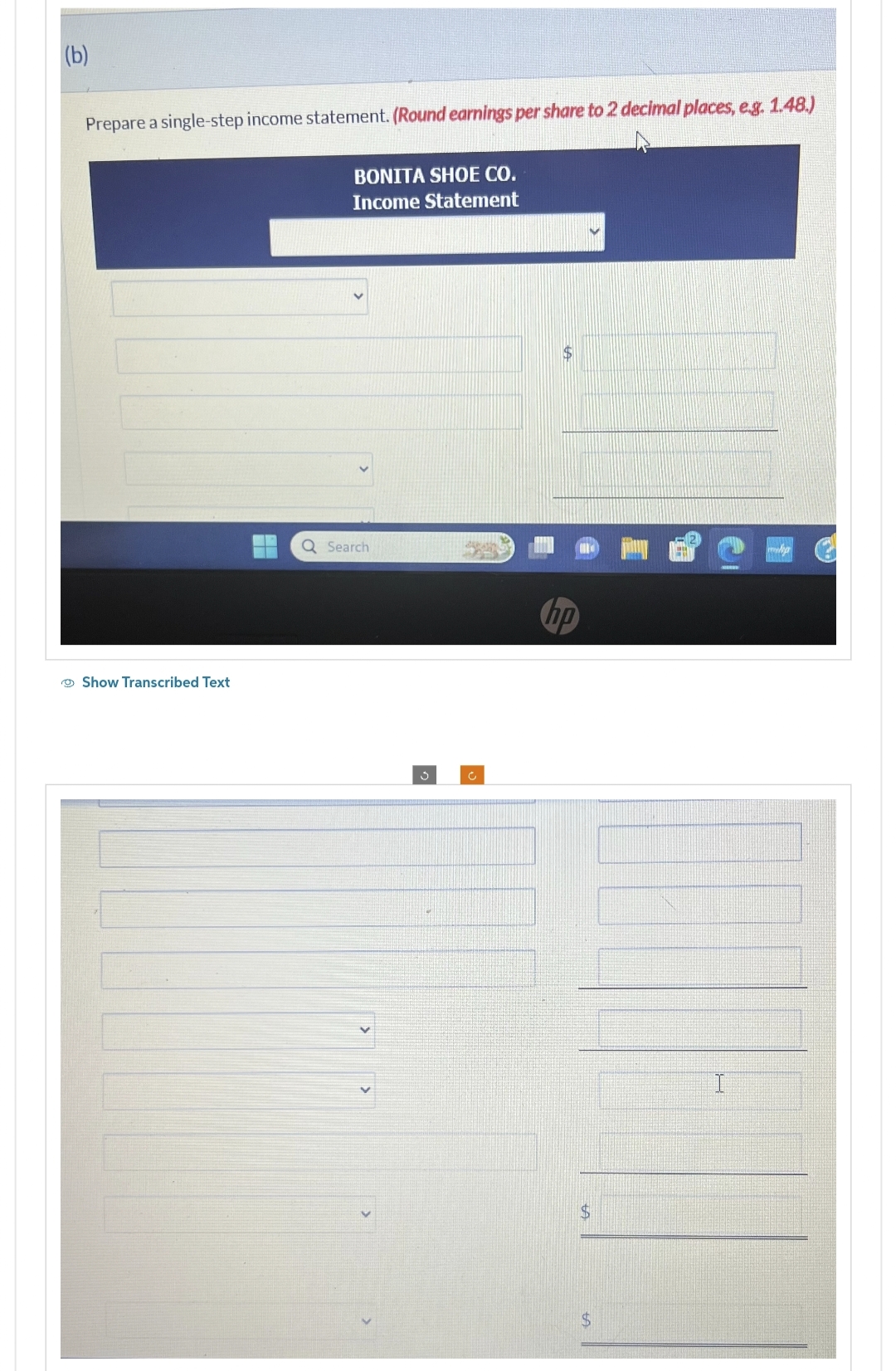 (b)
Prepare a single-step income statement. (Round earnings per share to 2 decimal places, e.g. 1.48.)
Show Transcribed Text
BONITA SHOE CO.
Income Statement
Q Search
c
hp
$
$
I