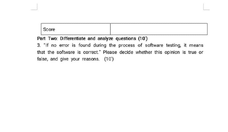 Score
Part Two: Differentiate and analyze questions (10')
3. "If no error is found during the process of software testing, it means
that the software is correct." Please decide whether this opinion is true or
false, and give your reasons. (10')
