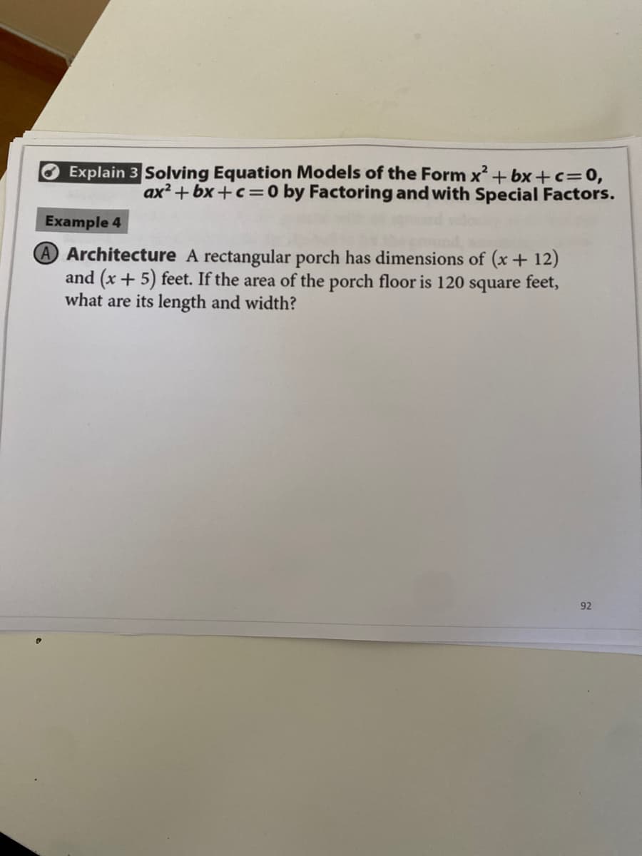 Explain 3 Solving Equation Models of the Form x + bx +c=0,
ax? +bx +c=0 by Factoring and with Special Factors.
Example 4
AArchitecture A rectangular porch has dimensions of (x+ 12)
and (x + 5) feet. If the area of the porch floor is 120 square feet,
what are its length and width?
92
