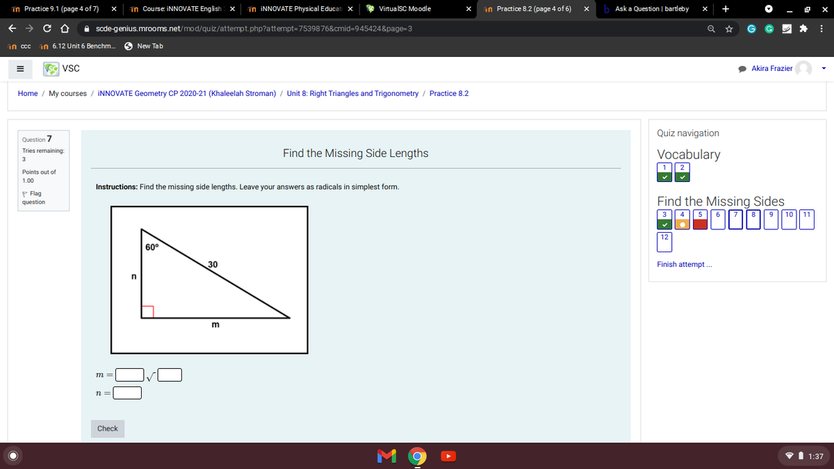 in Practice 9.1 (page 4 of 7)
in Course: INNOVATE English
in INNOVATE Physical Educati x
VituaIsC Moodle
an Practice 8.2 (page 4 of 6)
Ask a Question | bartleby
+
A scde-genius.mrooms.net/mod/quiz/attempt.php?attempt=7539876&cmid=945424&page=3
G
in cc
in 6.12 Unit 6 Benchm.
O New Tab
VSC
Akira Frazier
Home / My courses / İNNOVATE Geometry CP 2020-21 (Khaleelah Stroman) / Unit 8: Right Triangles and Trigonometry / Practice 8.2
Quiz navigation
Question 7
Tries remaining:
Find the Missing Side Lengths
Vocabulary
3
Points out of
1.00
Instructions: Find the missing side lengths. Leave your answers as radicals in simplest form.
P Flag
Find the Missing Sides
question
3
4 | 5 || 6
9
10
11
12
60°
30
Finish attempt ...
m =
n =
Check
VI 1:37
