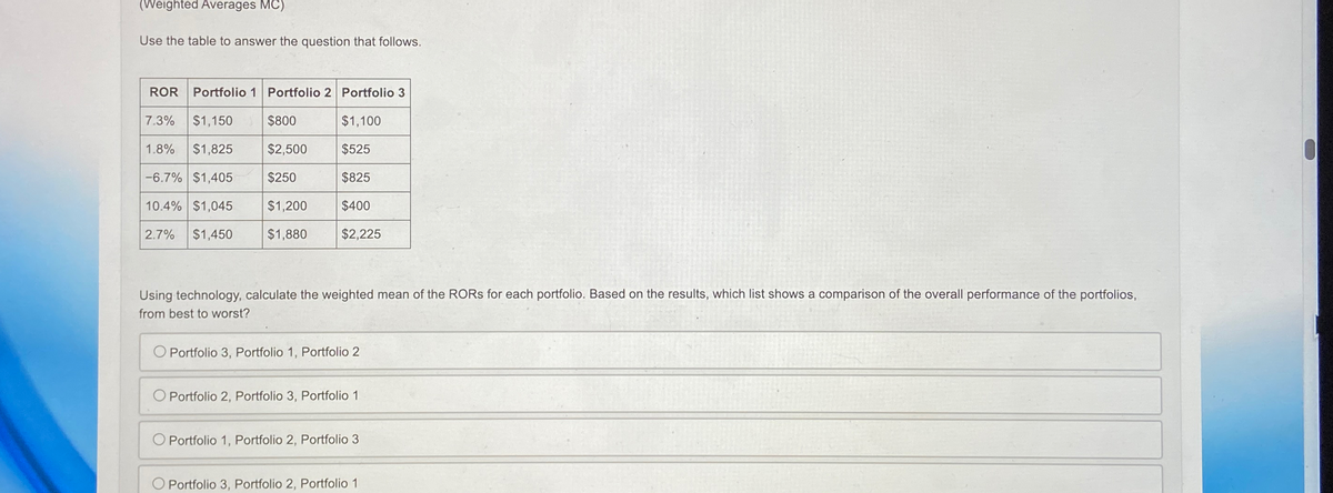 (Weighted Averages MC)
Use the table to answer the question that follows.
ROR
Portfolio 1 Portfolio 2 Portfolio 3
7.3%
$1,150 $800
$1,100
1.8% $1,825
$2,500
$525
2.7%
-6.7% $1,405
10.4% $1,045
$1,450
$250
$825
$1,200
$1,880
$400
$2,225
Using technology, calculate the weighted mean of the RORs for each portfolio. Based on the results, which list shows a comparison of the overall performance of the portfolios,
from best to worst?
O Portfolio 3, Portfolio 1, Portfolio 2
Portfolio 2, Portfolio 3, Portfolio 1
O Portfolio 1, Portfolio 2, Portfolio 3
O Portfolio 3, Portfolio 2, Portfolio 1