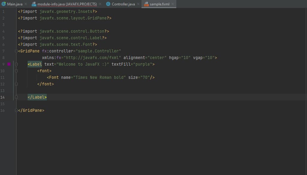 G Main.java
A module-info.java (JAVAFX.PROJECTS) X
© Controller.java x
A sample.fxml
<?import javafx.geometry.Insets?>
<?import javafx.scene.layout.GridPane?>
1
2
3
4.
<?import javafx.scene.control.Button?>
<?import javafx.scene.control.Label?>
<?import javafx.scene.text.Font?>
<GridPane fx:controller="sample.Controller"
xmlns:fx="http://javafx.com/fxml" alignment="center" hgap="10" vgap="10">
<Label text="Welcome to JavaFX :)" textFill="purple">
10
<font>
<Font name="Times New Roman bold" size="70"/>
</font>
11
12
13
14
</Label>
15
16
</GridPane>
