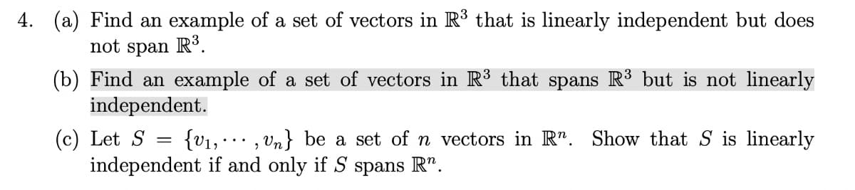 4. (a) Find an example of a set of vectors in R³ that is linearly independent but does
not span R.
(b) Find an example of a set of vectors in R³ that spans R3 but is not linearly
independent.
(c) Let S = {v1, · · , vn} be a set of n vectors in R". Show that S is linearly
independent if and only if S spans R".
