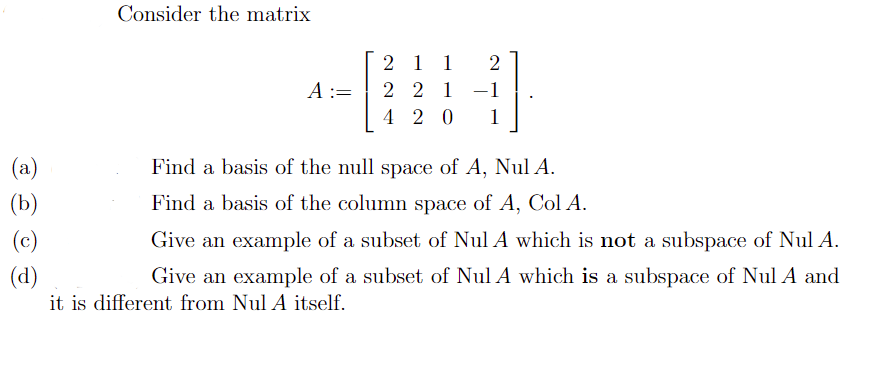 Consider the matrix
2 1 1
2 2 1 -1
4 2 0
2
A :=
1
(a)
Find a basis of the null space of A, Nul A.
(b)
Find a basis of the column space of A, Col A.
(c)
Give an example of a subset of Nul A which is not a subspace of Nul A.
(d)
Give an example of a subset of Nul A which is a subspace of Nul A and
it is different from Nul A itself.
