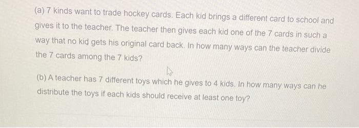 (a) 7 kinds want to trade hockey cards. Each kid brings a different card to school and
gives it to the teacher. The teacher then gives each kid one of the 7 cards in such a
way that no kid gets his original card back. In how many ways can the teacher divide
the 7 cards among the 7 kids?
(b) A teacher has 7 different toys which he gives to 4 kids. In how many ways can he
distribute the toys if each kids should receive at least one toy?
